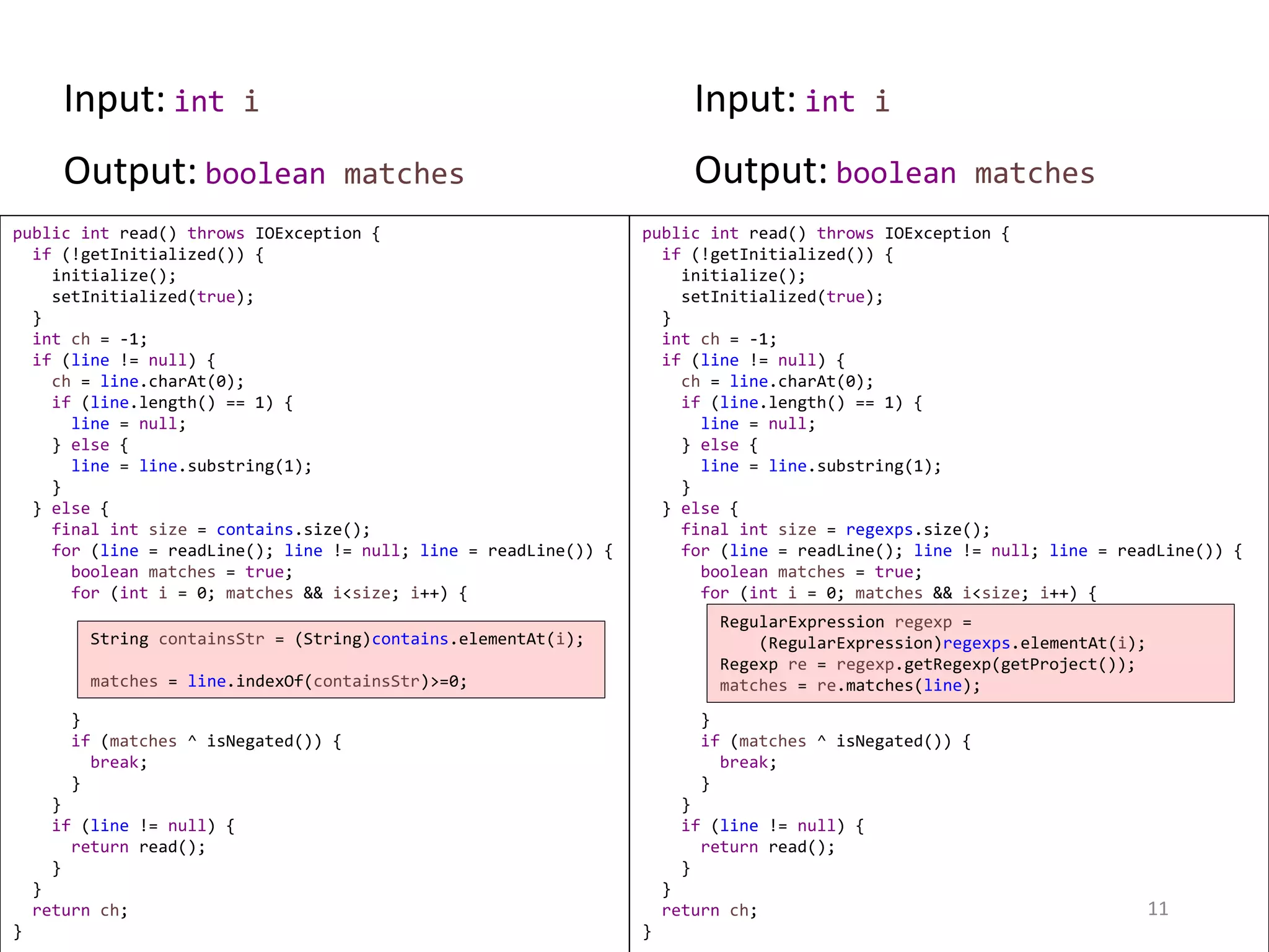 public int read() throws IOException { if (!getInitialized()) { initialize(); setInitialized(true); } int ch = -1; if (line != null) { ch = line.charAt(0); if (line.length() == 1) { line = null; } else { line = line.substring(1); } } else { final int size = regexps.size(); for (line = readLine(); line != null; line = readLine()) { boolean matches = true; for (int i = 0; matches && i<size; i++) { } if (matches ^ isNegated()) { break; } } if (line != null) { return read(); } } return ch; } public int read() throws IOException { if (!getInitialized()) { initialize(); setInitialized(true); } int ch = -1; if (line != null) { ch = line.charAt(0); if (line.length() == 1) { line = null; } else { line = line.substring(1); } } else { final int size = contains.size(); for (line = readLine(); line != null; line = readLine()) { boolean matches = true; for (int i = 0; matches && i<size; i++) { } if (matches ^ isNegated()) { break; } } if (line != null) { return read(); } } return ch; } 11 String containsStr = (String)contains.elementAt(i); matches = line.indexOf(containsStr)>=0; RegularExpression regexp = (RegularExpression)regexps.elementAt(i); Regexp re = regexp.getRegexp(getProject()); matches = re.matches(line); Input: int i Input: int i Output: boolean matches Output: boolean matches 