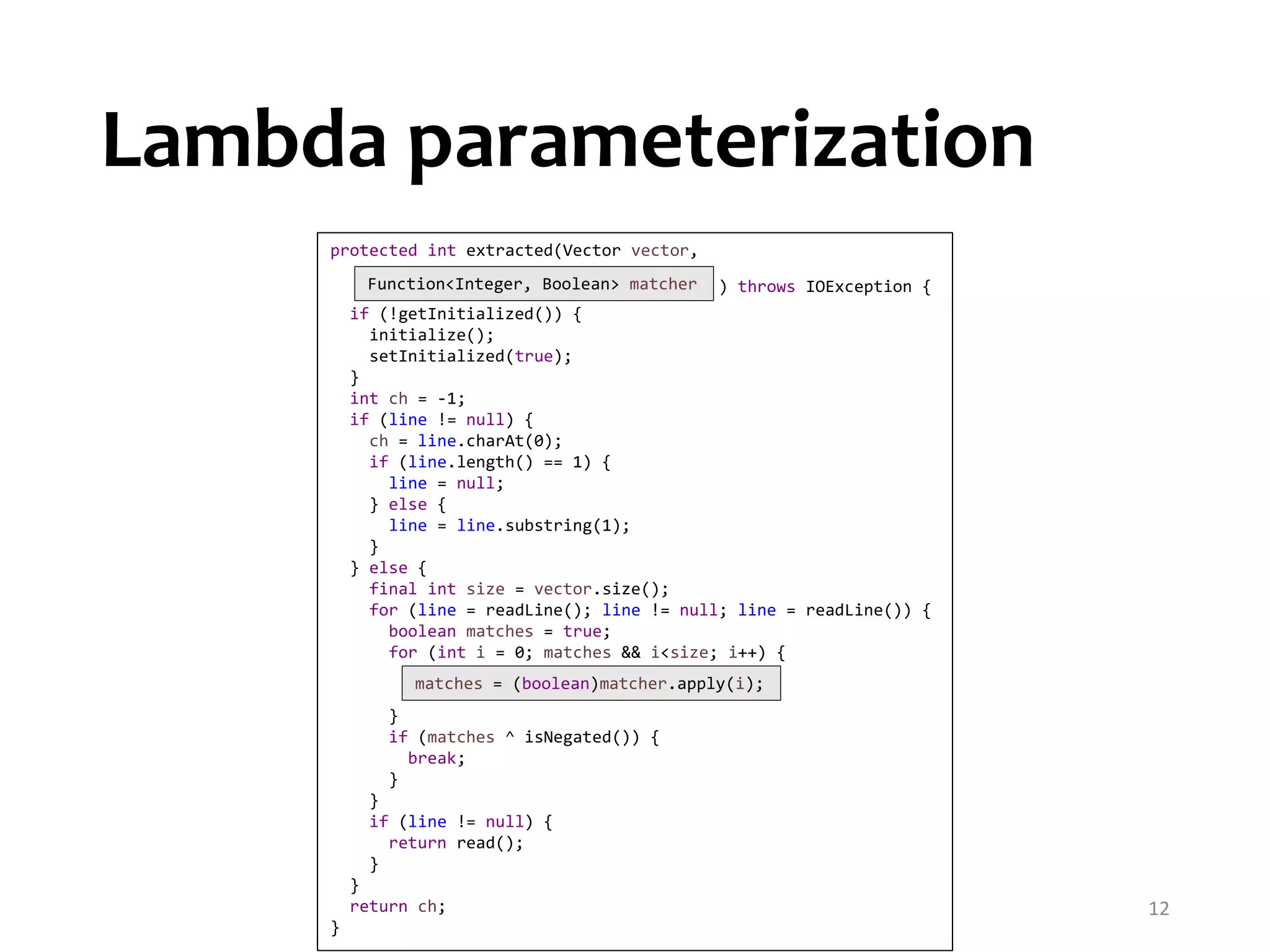 12 protected int extracted(Vector vector, ) throws IOException { if (!getInitialized()) { initialize(); setInitialized(true); } int ch = -1; if (line != null) { ch = line.charAt(0); if (line.length() == 1) { line = null; } else { line = line.substring(1); } } else { final int size = vector.size(); for (line = readLine(); line != null; line = readLine()) { boolean matches = true; for (int i = 0; matches && i<size; i++) { } if (matches ^ isNegated()) { break; } } if (line != null) { return read(); } } return ch; } matches = (boolean)matcher.apply(i); Function<Integer, Boolean> matcher Lambda parameterization 