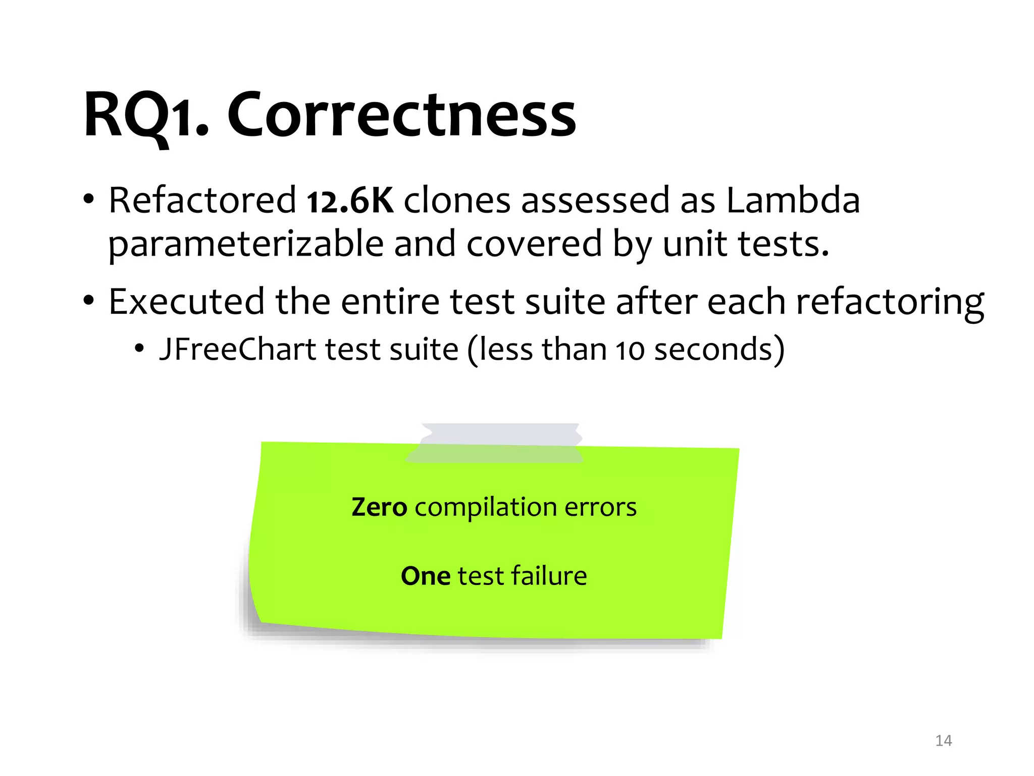 RQ1. Correctness 14 • Refactored 12.6K clones assessed as Lambda parameterizable and covered by unit tests. • Executed the entire test suite after each refactoring • JFreeChart test suite (less than 10 seconds) Zero compilation errors One test failure 
