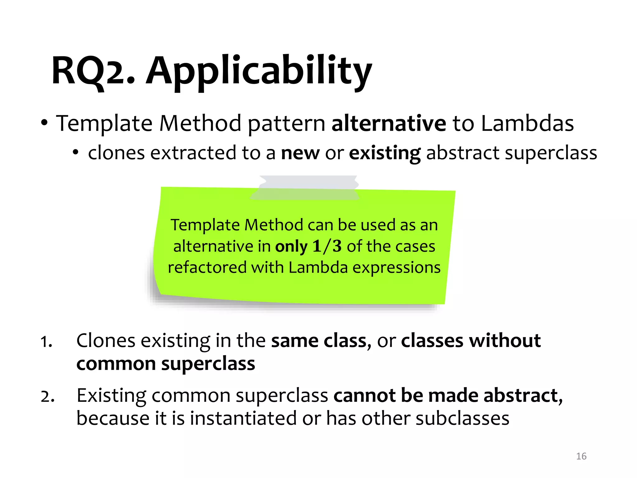 RQ2. Applicability 16 • Template Method pattern alternative to Lambdas • clones extracted to a new or existing abstract superclass Template Method can be used as an alternative in only 𝟏 𝟑 of the cases refactored with Lambda expressions 1. Clones existing in the same class, or classes without common superclass 2. Existing common superclass cannot be made abstract, because it is instantiated or has other subclasses 
