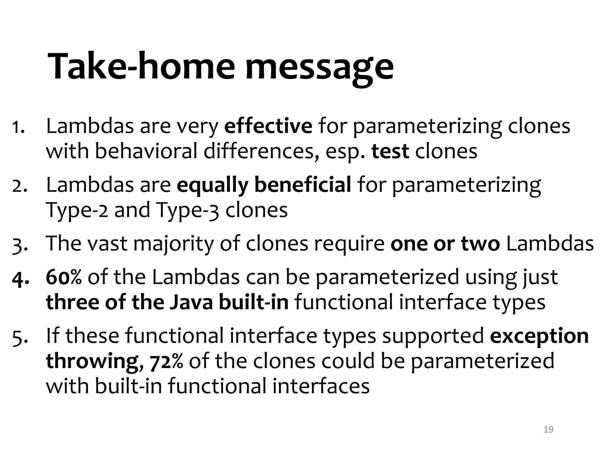 Take-home message 19 1. Lambdas are very effective for parameterizing clones with behavioral differences, esp. test clones 2. Lambdas are equally beneficial for parameterizing Type-2 and Type-3 clones 3. The vast majority of clones require one or two Lambdas 4. 60% of the Lambdas can be parameterized using just three of the Java built-in functional interface types 5. If these functional interface types supported exception throwing, 72% of the clones could be parameterized with built-in functional interfaces 