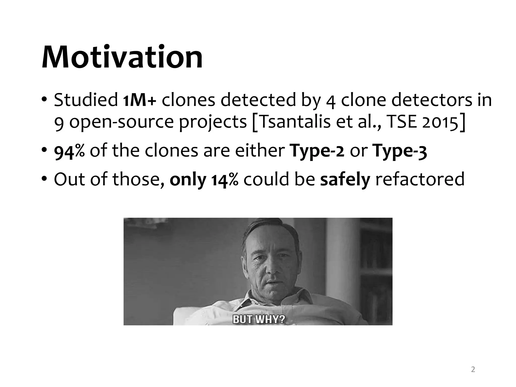 Motivation • Studied 1M+ clones detected by 4 clone detectors in 9 open-source projects [Tsantalis et al., TSE 2015] • 94% of the clones are either Type-2 or Type-3 • Out of those, only 14% could be safely refactored 2 
