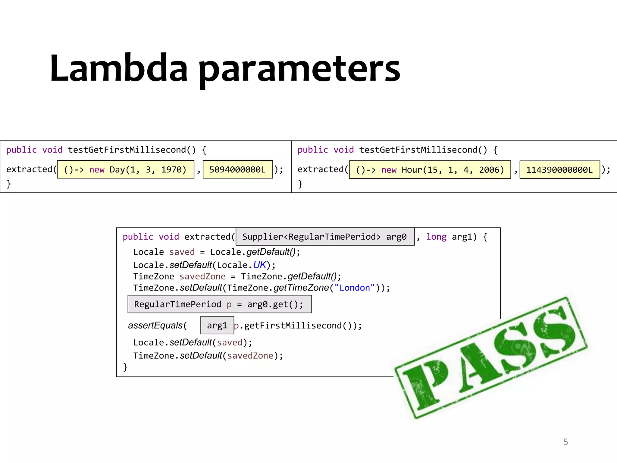 public void testGetFirstMillisecond() { extracted( , ); } public void testGetFirstMillisecond() { extracted( , ); } Lambda parameters 5 ()-> new Day(1, 3, 1970) ()-> new Hour(15, 1, 4, 2006)5094000000L 114390000000L public void extracted( , long arg1) { Locale saved = Locale.getDefault(); Locale.setDefault(Locale.UK); TimeZone savedZone = TimeZone.getDefault(); TimeZone.setDefault(TimeZone.getTimeZone("London")); assertEquals( , p.getFirstMillisecond()); Locale.setDefault(saved); TimeZone.setDefault(savedZone); } RegularTimePeriod p = arg0.get(); arg1 Supplier<RegularTimePeriod> arg0 