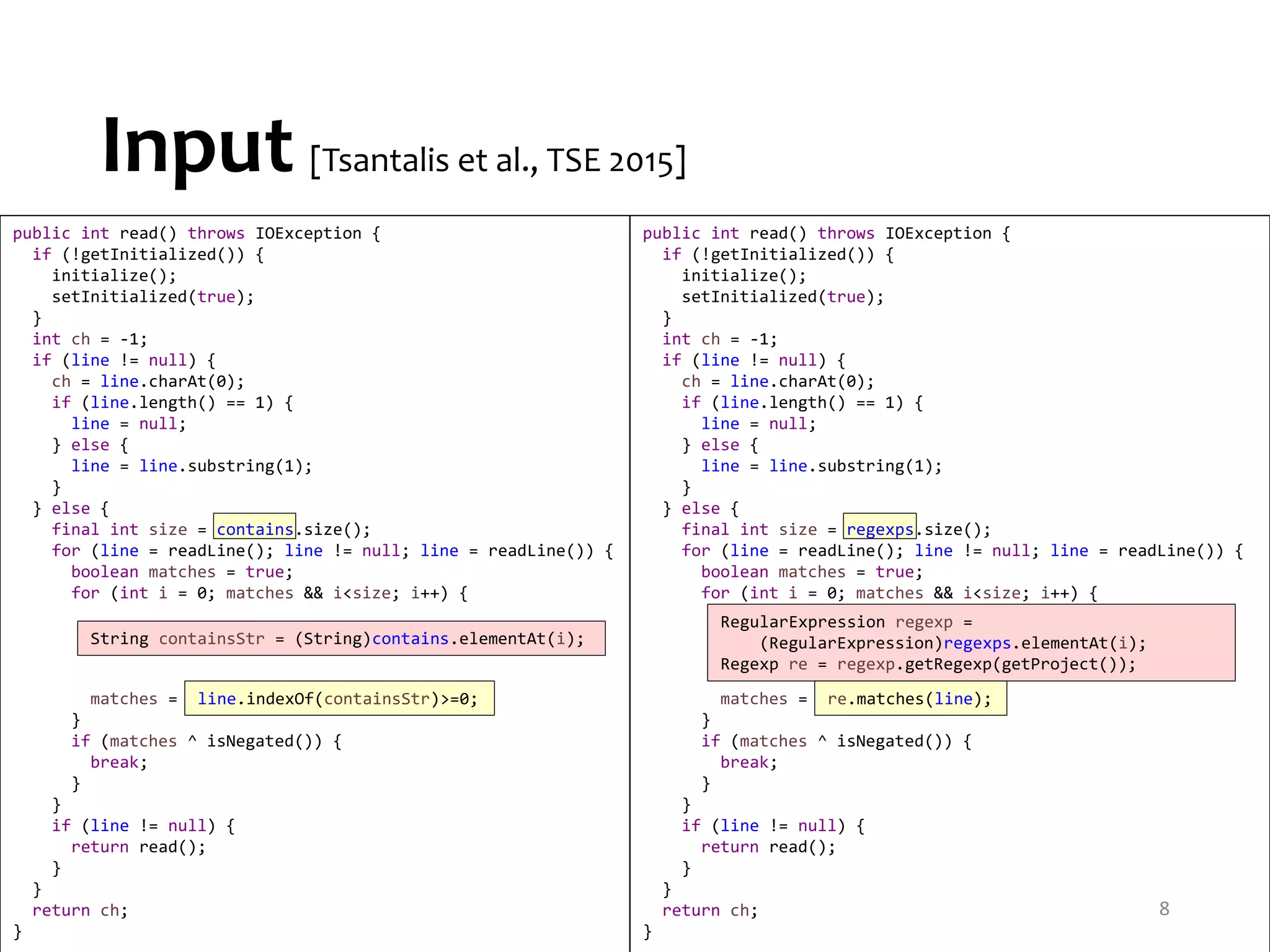 public int read() throws IOException { if (!getInitialized()) { initialize(); setInitialized(true); } int ch = -1; if (line != null) { ch = line.charAt(0); if (line.length() == 1) { line = null; } else { line = line.substring(1); } } else { final int size = regexps.size(); for (line = readLine(); line != null; line = readLine()) { boolean matches = true; for (int i = 0; matches && i<size; i++) { matches = } if (matches ^ isNegated()) { break; } } if (line != null) { return read(); } } return ch; } public int read() throws IOException { if (!getInitialized()) { initialize(); setInitialized(true); } int ch = -1; if (line != null) { ch = line.charAt(0); if (line.length() == 1) { line = null; } else { line = line.substring(1); } } else { final int size = contains.size(); for (line = readLine(); line != null; line = readLine()) { boolean matches = true; for (int i = 0; matches && i<size; i++) { matches = } if (matches ^ isNegated()) { break; } } if (line != null) { return read(); } } return ch; } 8 String containsStr = (String)contains.elementAt(i); line.indexOf(containsStr)>=0; RegularExpression regexp = (RegularExpression)regexps.elementAt(i); Regexp re = regexp.getRegexp(getProject()); re.matches(line); Input [Tsantalis et al., TSE 2015] 