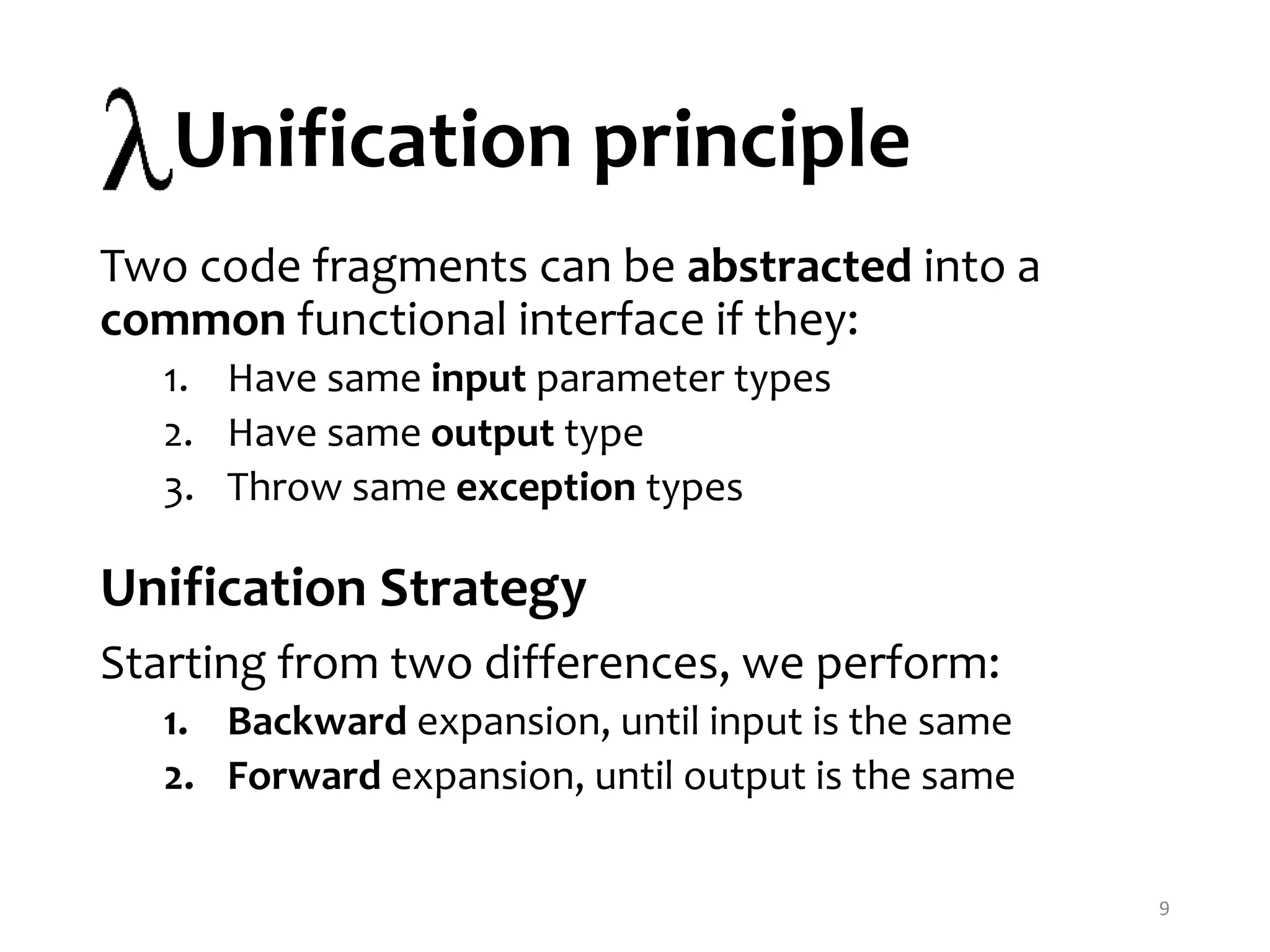 Unification principle 9 Two code fragments can be abstracted into a common functional interface if they: 1. Have same input parameter types 2. Have same output type 3. Throw same exception types Unification Strategy Starting from two differences, we perform: 1. Backward expansion, until input is the same 2. Forward expansion, until output is the same 