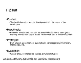 Hipikat
• Context:
• The best information about a development is in the heads of the
developers’ 
• Hypothesis:
• Pertinent artifacts to a task can be recommended from a latent group
memory formed from digital assets recorded as part of the development 
• Prototype:
• Built a latent group memory automatically from repository information,
mailing lists, etc.
• Evaluation:
• Wizard-of-oz, controlled lab studies, simulation studies
Çubranić and Murphy, ICSE 2003. Ten year ICSE impact award.
 