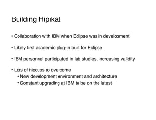 Building Hipikat
• Collaboration with IBM when Eclipse was in development 
• Likely first academic plug-in built for Eclipse 
• IBM personnel participated in lab studies, increasing validity 
• Lots of hiccups to overcome
• New development environment and architecture
• Constant upgrading at IBM to be on the latest
 