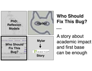 Who Should 
Fix This
Bug?
22
Mylar
Story
PhD: 
Reflexion 
Models
Hipikat
Who Should
Fix This Bug?
A story about 
academic impact
and first base
can be enough
 