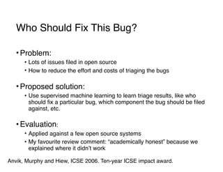 Who Should Fix This Bug?
• Problem:
• Lots of issues filed in open source
• How to reduce the effort and costs of triaging the bugs 
• Proposed solution:
• Use supervised machine learning to learn triage results, like who
should fix a particular bug, which component the bug should be filed
against, etc. 
• Evaluation:
• Applied against a few open source systems
• My favourite review comment: “academically honest” because we
explained where it didn’t work
Anvik, Murphy and Hiew, ICSE 2006. Ten-year ICSE impact award.
 