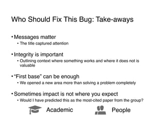Who Should Fix This Bug: Take-aways
• Messages matter
• The title captured attention 
• Integrity is important
• Outlining context where something works and where it does not is
valuable 
• “First base” can be enough
• We opened a new area more than solving a problem completely 
• Sometimes impact is not where you expect
• Would I have predicted this as the most-cited paper from the group?
! Academic á People
 