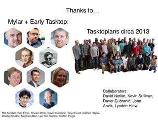 42
Thanks to…
Mylar + Early Tasktop:
Tasktopians circa 2013
Mik Kersten, Rob Elves, Shawn Minto, Davor Cubranic, Taivo Evard, Nathan Hapke,  
Wesley Coelho, Meghan Allen, Leo Dos Santos, Steffen Pingel
Collaborators: 
David Notkin, Kevin Sullivan, 
Davor Çubranić, John 
Anvik, Lyndon Hiew
 