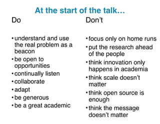 Do
•understand and use
the real problem as a
beacon
•be open to
opportunities
•continually listen
•collaborate
•adapt
•be generous
•be a great academic
Don’t
•focus only on home runs
•put the research ahead
of the people
•think innovation only
happens in academia
•think scale doesn’t
matter
•think open source is
enough
•think the message
doesn’t matter
At the start of the talk…
 