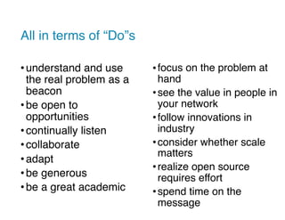 All in terms of “Do”s
•understand and use
the real problem as a
beacon
•be open to
opportunities
•continually listen
•collaborate
•adapt
•be generous
•be a great academic
•focus on the problem at
hand
•see the value in people in
your network
•follow innovations in
industry
•consider whether scale
matters
•realize open source
requires effort
•spend time on the
message
 