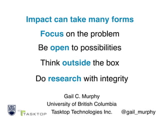 Impact can take many forms 
 
Gail C. Murphy 
University of British Columbia 
Tasktop Technologies Inc. @gail_murphy
Focus on the problem
Be open to possibilities
Think outside the box
Do research with integrity
 