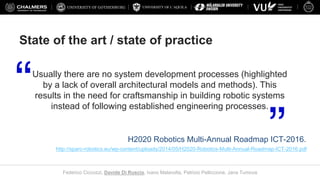 UNIVERSITY OF L’AQUILA
Federico Ciccozzi, Davide Di Ruscio, Ivano Malavolta, Patrizio Pelliccione, Jana Tumova
State of the art / state of practice
Usually there are no system development processes (highlighted
by a lack of overall architectural models and methods). This
results in the need for craftsmanship in building robotic systems
instead of following established engineering processes.
H2020 Robotics Multi-Annual Roadmap ICT-2016.
http://sparc-robotics.eu/wp-content/uploads/2014/05/H2020-Robotics-Multi-Annual-Roadmap-ICT-2016.pdf
 