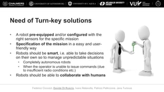 UNIVERSITY OF L’AQUILA
Federico Ciccozzi, Davide Di Ruscio, Ivano Malavolta, Patrizio Pelliccione, Jana Tumova
Need of Turn-key solutions
• A robot pre-equipped and/or configured with the
right sensors for the specific mission
• Specification of the mission in a easy and user-
friendly way
• Robots should be smart, i.e. able to take decisions
on their own so to manage unpredictable situations
• Completely autonomous robots
• When the operator is unable to issue commands (due
to insufficient radio conditions etc.)
• Robots should be able to collaborate with humans
 