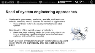 UNIVERSITY OF L’AQUILA
Federico Ciccozzi, Davide Di Ruscio, Ivano Malavolta, Patrizio Pelliccione, Jana Tumova
Need of system engineering approaches
• Systematic processes, methods, models, and tools are
needed to create robotic systems for real-world applications
• “make or break” factor in the development of complex robot
systems
• Specification of the overall system architecture
• Re-usable robot building blocks for system integration in the
form of well defined modules with clear semantics and clearly
explained and well-defined properties
• Such a system of modular integration will stimulate component
supply chains and significantly alter the robotics market
place
 