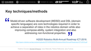 UNIVERSITY OF L’AQUILA
Federico Ciccozzi, Davide Di Ruscio, Ivano Malavolta, Patrizio Pelliccione, Jana Tumova
Key techniques/methods
Model-driven software development (MDSD) and DSL (domain
specific languages) are core technologies required in order to
achieve a separation of roles in the robotics domain while also
improving compose-ability, system integration and also
addressing non-functional properties.
H2020 Robotics Multi-Annual Roadmap ICT-2016.
http://sparc-robotics.eu/wp-content/uploads/2014/05/H2020-Robotics-Multi-Annual-Roadmap-ICT-2016.pdf
 