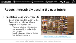 UNIVERSITY OF L’AQUILA
Federico Ciccozzi, Davide Di Ruscio, Ivano Malavolta, Patrizio Pelliccione, Jana Tumova
Robots increasingly used in the near future
• Facilitating tasks of everyday life
• Social or an industrial facility of the
future (e.g., a hotel, an office, a
hospital, or a warehouse)
• Teams of robots provide services
and accomplish everyday tasks
such as object
handling/transportation, or pickup
and delivery operations
https://www.amazonrobotics.com
 