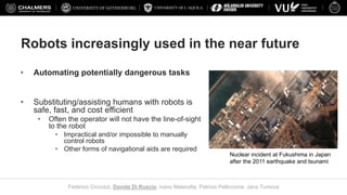 UNIVERSITY OF L’AQUILA
Federico Ciccozzi, Davide Di Ruscio, Ivano Malavolta, Patrizio Pelliccione, Jana Tumova
Robots increasingly used in the near future
• Automating potentially dangerous tasks
• Substituting/assisting humans with robots is
safe, fast, and cost efficient
• Often the operator will not have the line-of-sight
to the robot
• Impractical and/or impossible to manually
control robots
• Other forms of navigational aids are required
Nuclear incident at Fukushima in Japan
after the 2011 earthquake and tsunami
 