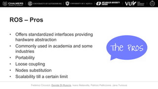 UNIVERSITY OF L’AQUILA
Federico Ciccozzi, Davide Di Ruscio, Ivano Malavolta, Patrizio Pelliccione, Jana Tumova
ROS – Pros
• Offers standardized interfaces providing
hardware abstraction
• Commonly used in academia and some
industries
• Portability
• Loose coupling
• Nodes substitution
• Scalability till a certain limit
 