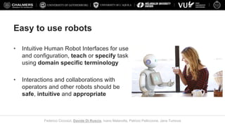 UNIVERSITY OF L’AQUILA
Federico Ciccozzi, Davide Di Ruscio, Ivano Malavolta, Patrizio Pelliccione, Jana Tumova
Easy to use robots
• Intuitive Human Robot Interfaces for use
and configuration, teach or specify task
using domain specific terminology
• Interactions and collaborations with
operators and other robots should be
safe, intuitive and appropriate
 