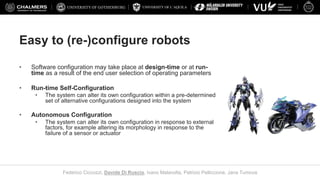 UNIVERSITY OF L’AQUILA
Federico Ciccozzi, Davide Di Ruscio, Ivano Malavolta, Patrizio Pelliccione, Jana Tumova
Easy to (re-)configure robots
• Software configuration may take place at design-time or at run-
time as a result of the end user selection of operating parameters
• Run-time Self-Configuration
• The system can alter its own configuration within a pre-determined
set of alternative configurations designed into the system
• Autonomous Configuration
• The system can alter its own configuration in response to external
factors, for example altering its morphology in response to the
failure of a sensor or actuator
 