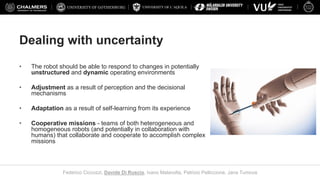 UNIVERSITY OF L’AQUILA
Federico Ciccozzi, Davide Di Ruscio, Ivano Malavolta, Patrizio Pelliccione, Jana Tumova
Dealing with uncertainty
• The robot should be able to respond to changes in potentially
unstructured and dynamic operating environments
• Adjustment as a result of perception and the decisional
mechanisms
• Adaptation as a result of self-learning from its experience
• Cooperative missions - teams of both heterogeneous and
homogeneous robots (and potentially in collaboration with
humans) that collaborate and cooperate to accomplish complex
missions
 