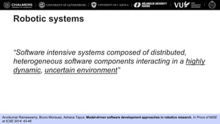 UNIVERSITY OF L’AQUILA
Federico Ciccozzi, Davide Di Ruscio, Ivano Malavolta, Patrizio Pelliccione, Jana Tumova
Robotic systems
“Software intensive systems composed of distributed,
heterogeneous software components interacting in a highly
dynamic, uncertain environment”
Arunkumar Ramaswamy, Bruno Monsuez, Adriana Tapus: Model-driven software development approaches in robotics research. In Procs of MiSE
at ICSE 2014: 43-48
 