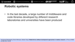 UNIVERSITY OF L’AQUILA
Federico Ciccozzi, Davide Di Ruscio, Ivano Malavolta, Patrizio Pelliccione, Jana Tumova
Robotic systems
• In the last decade, a large number of middleware and
code libraries developed by diﬀerent research
laboratories and universities have been produced
Arunkumar Ramaswamy, Bruno Monsuez, Adriana Tapus: Model-driven software development approaches in robotics research. In Procs of MiSE
at ICSE 2014: 43-48
 