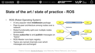 UNIVERSITY OF L’AQUILA
Federico Ciccozzi, Davide Di Ruscio, Ivano Malavolta, Patrizio Pelliccione, Jana Tumova
State of the art / state of practice - ROS
• ROS (Robot Operating System)
• A very popular robot middleware package
• Peer-to-peer architecture among nodes over a
network
• Robot functionality split over multiple nodes
(processes)
• Nodes subscribe to and publish messages on
“topics”
• ROS Master runs topic registry
• Topics are named channels over which
messages are exchanged
 