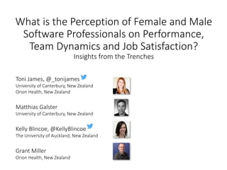 What	is	the	Perception	of	Female	and	Male	
Software	Professionals	on	Performance,	
Team	Dynamics	and	Job	Satisfaction?
Insights	from	the	Trenches
Toni	James,	@_tonijames
University	of	Canterbury,	New	Zealand
Orion	Health,	New	Zealand
Matthias	Galster
University	of	Canterbury,	New	Zealand
Kelly	Blincoe,	@KellyBlincoe
The	University	of	Auckland,	New	Zealand
Grant	Miller
Orion	Health,	New	Zealand
 