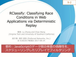 RClassify: Classifying Race
Conditions in Web
Applications via Deterministic
Replay
著者: Lu Zhang and Chao Wang
(Virginia Tech and University of Southern California)
紹介者: 酒井 政裕 (Preferred Networks, Inc.)
@ ICSE2017勉強会 2017-08-24
要約：JavaScriptのデータ競合検査の偽陽性を、
スケジューリングしたリプレイでフィルタリング
9-2
 