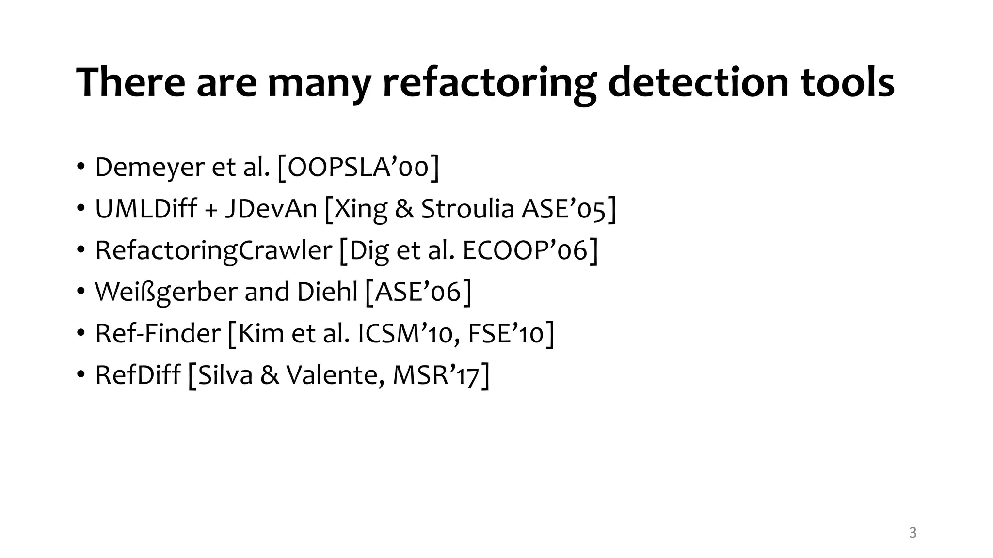 There are many refactoring detection tools • Demeyer et al. [OOPSLA’00] • UMLDiff + JDevAn [Xing & Stroulia ASE’05] • RefactoringCrawler [Dig et al. ECOOP’06] • Weißgerber and Diehl [ASE’06] • Ref-Finder [Kim et al. ICSM’10, FSE’10] • RefDiff [Silva & Valente, MSR’17] 3 