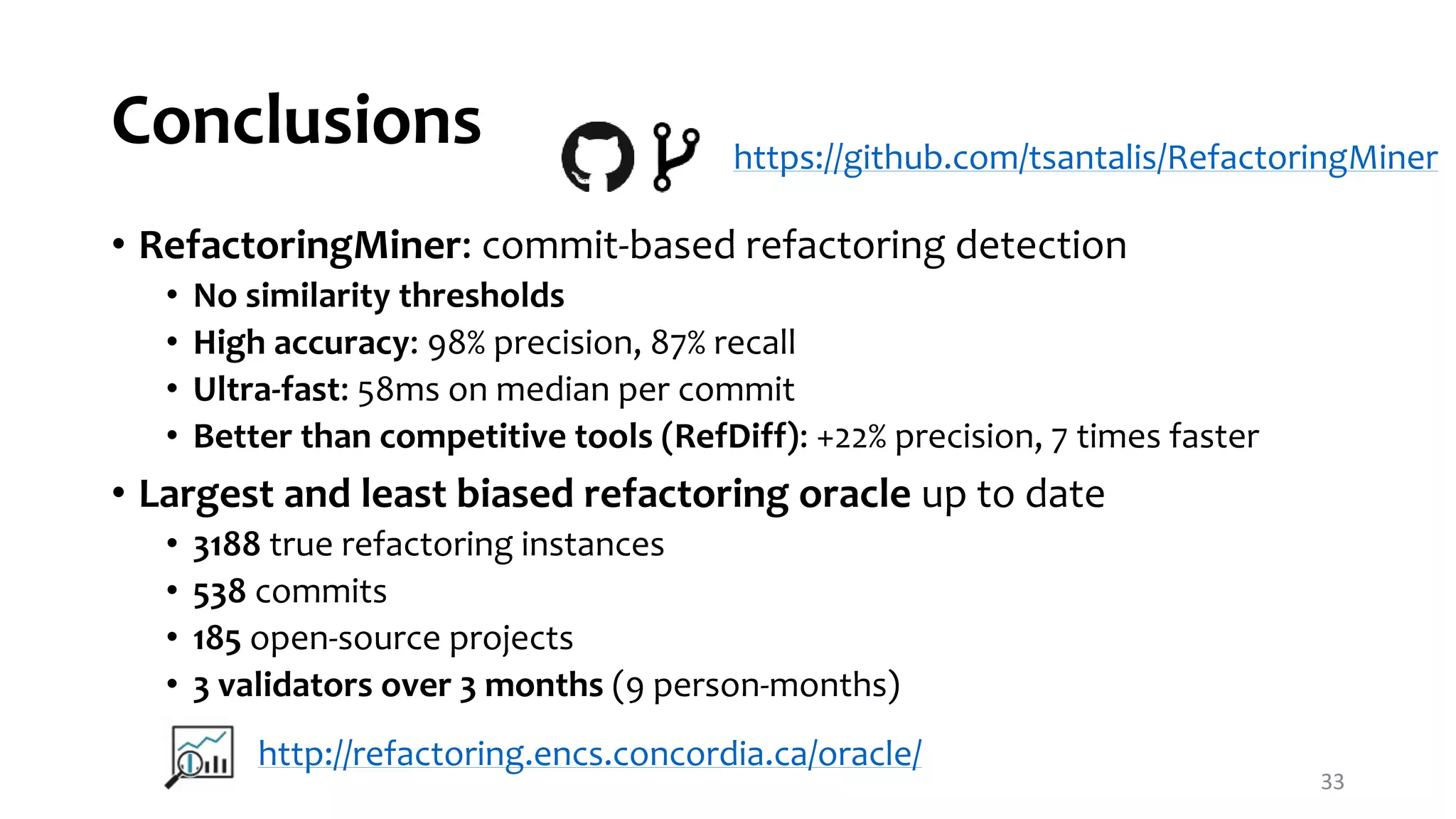 Conclusions • RefactoringMiner: commit-based refactoring detection • No similarity thresholds • High accuracy: 98% precision, 87% recall • Ultra-fast: 58ms on median per commit • Better than competitive tools (RefDiff): +22% precision, 7 times faster • Largest and least biased refactoring oracle up to date • 3188 true refactoring instances • 538 commits • 185 open-source projects • 3 validators over 3 months (9 person-months) 33 http://refactoring.encs.concordia.ca/oracle/ https://github.com/tsantalis/RefactoringMiner 