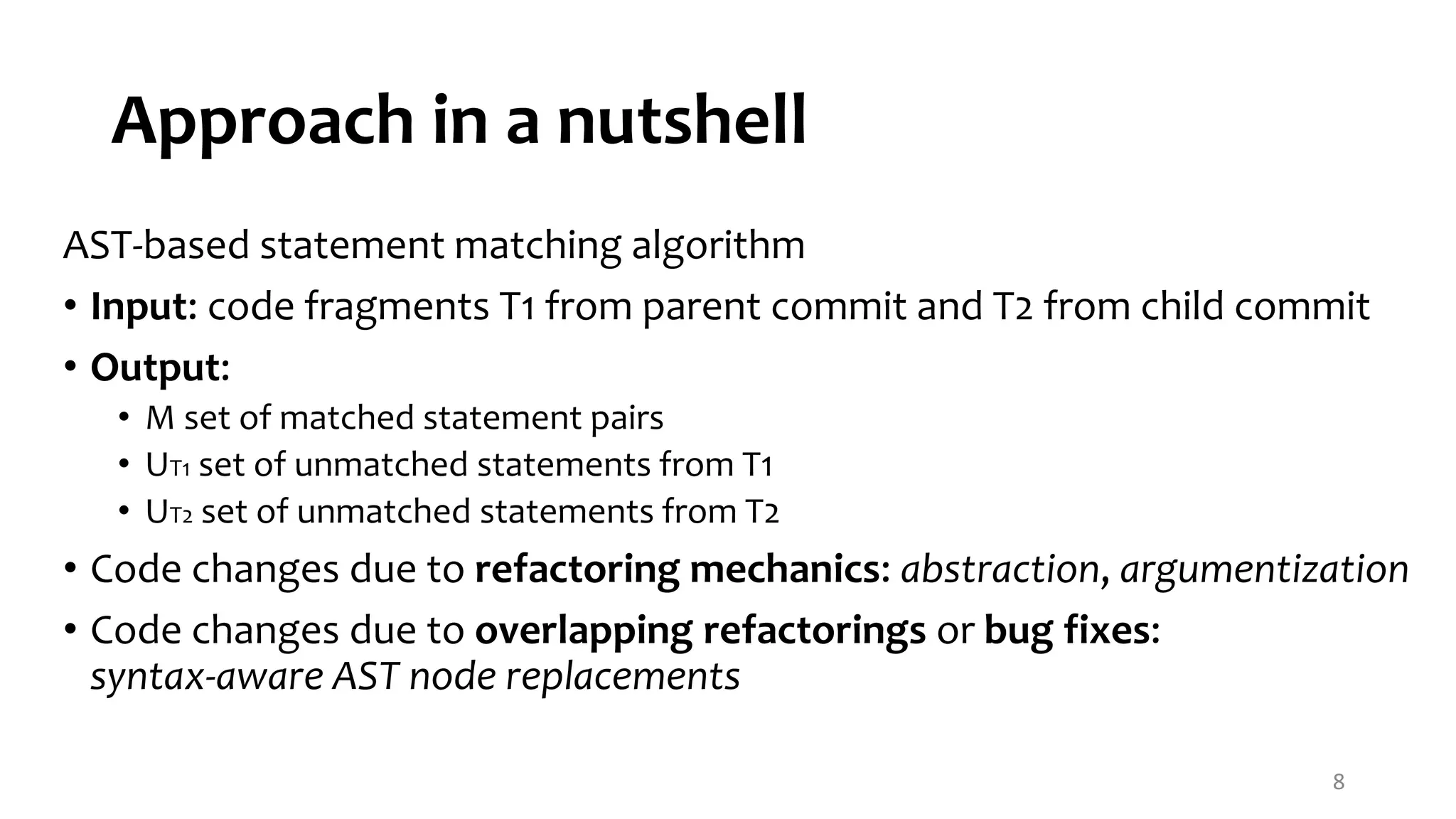 Approach in a nutshell AST-based statement matching algorithm • Input: code fragments T1 from parent commit and T2 from child commit • Output: • M set of matched statement pairs • UT1 set of unmatched statements from T1 • UT2 set of unmatched statements from T2 • Code changes due to refactoring mechanics: abstraction, argumentization • Code changes due to overlapping refactorings or bug fixes: syntax-aware AST node replacements 8 