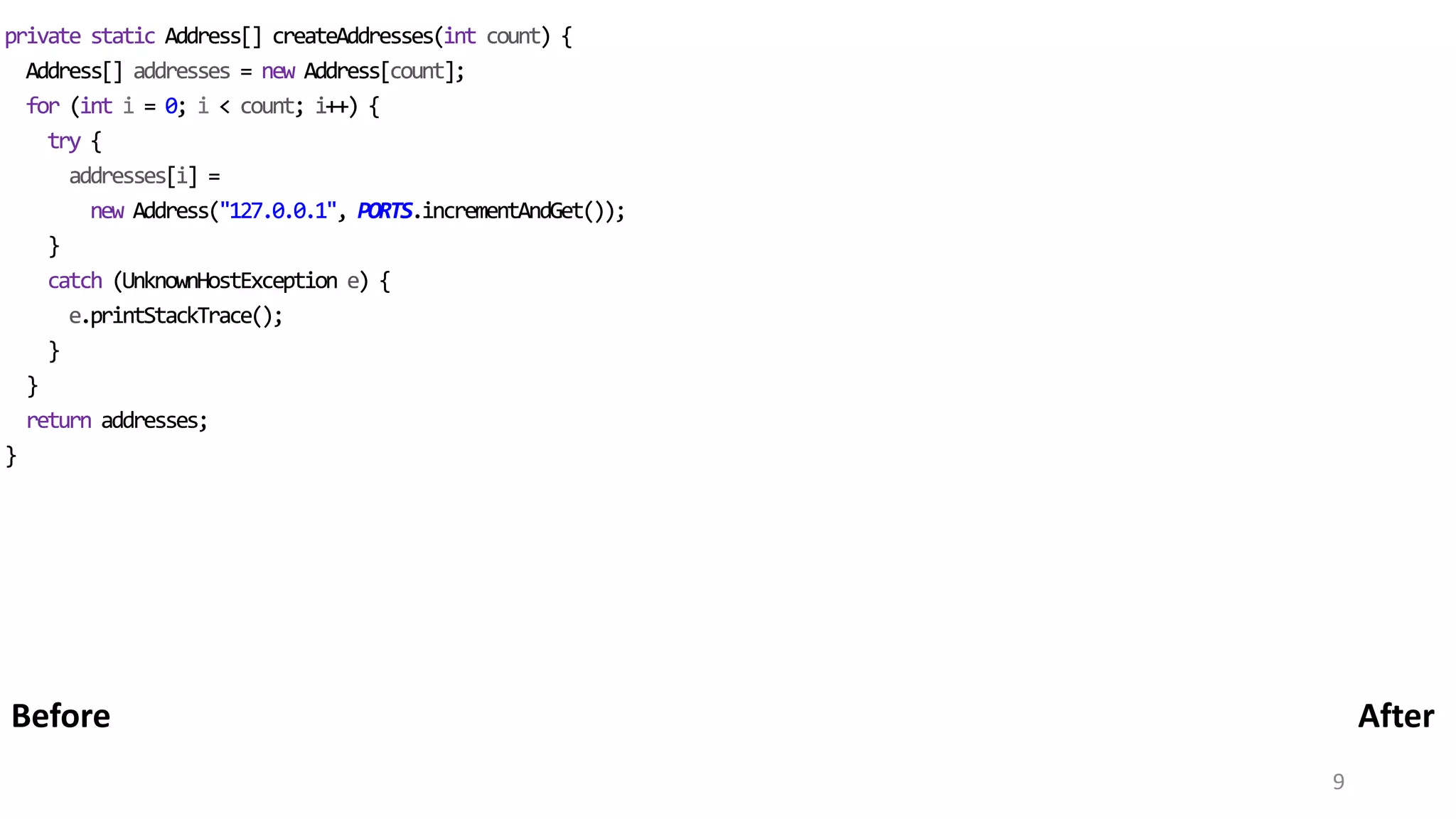 9 private static Address[] createAddresses(int count) { Address[] addresses = new Address[count]; for (int i = 0; i < count; i++) { try { addresses[i] = new Address("127.0.0.1", PORTS.incrementAndGet()); } catch (UnknownHostException e) { e.printStackTrace(); } } return addresses; } private static Address[] createAddresses(int count) { Address[] addresses = new Address[count]; for (int i = 0; i < count; i++) { try { addresses[i] = new Address("127.0.0.1", PORTS.incrementAndGet()); } catch (UnknownHostException e) { e.printStackTrace(); } } return addresses; } AfterBefore 
