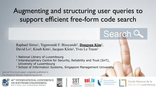 Augmenting and structuring user queries to
support efﬁcient free-form code search
Raphael Sirres1, Tegawendé F. Bissyandé2, Dongsun Kim2,
David Lo3, Kisub Kim2, Jacques Klein2, Yves Le Traon2
1 National Library of Luxembourg
2 Interdisciplinary Centre for Security, Reliability and Trust (SnT),
University of Luxembourg
3 School of Information Systems, Singapore Management University
1.1 - logotype of the University
of Luxembourg
3.1 - the Interdisciplinary Centre for
Security Reliability and TrustJournal ﬁrst-track paper; originally published in
the Empirical Software Engineering Journal
 