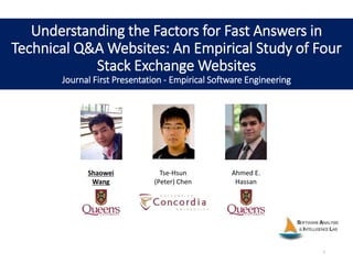 Understanding the Factors for Fast Answers in
Technical Q&A Websites: An Empirical Study of Four
Stack Exchange Websites
Journal First Presentation - Empirical Software Engineering
Shaowei
Wang
Tse-Hsun
(Peter) Chen
Ahmed E.
Hassan
1
 