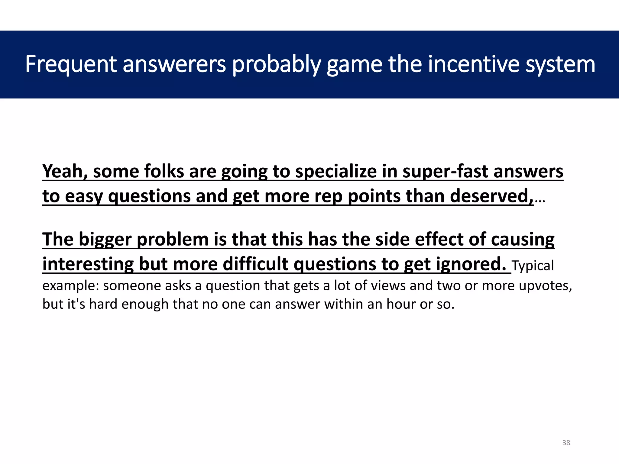 Frequent answerers probably game the incentive system
Yeah, some folks are going to specialize in super-fast answers
to easy questions and get more rep points than deserved,…
The bigger problem is that this has the side effect of causing
interesting but more difficult questions to get ignored. Typical
example: someone asks a question that gets a lot of views and two or more upvotes,
but it's hard enough that no one can answer within an hour or so.
38
 
