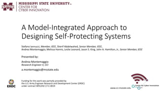 www.cci.msstate.edu
A Model-Integrated Approach to
Designing Self-Protecting Systems
Stefano Iannucci, Member, IEEE, Sherif Abdelwahed, Senior Member, IEEE,
Andrea Montemaggio, Melissa Hannis, Leslie Leonard, Jason S. King, John A. Hamilton, Jr., Senior Member, IEEE
Presented by:
Andrea Montemaggio
Research Engineer II, CCI
a.montemaggio@msstate.edu
Funding for this work was partially provided by
the U.S. Army Engineer Research and Development Center (ERDC)
under contract W912HZ-17-C-0019
 