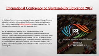International Conference on Sustainability Education 2019
In the light of current events surrounding climate change and the significance of
education in pivoting it, International Conference on Sustainability Education
2019 is being organized by Mobius Foundation, UNESCO, New Delhi and the
climate reality project on 9th and 10th September 2019.
We, as the inhabitants of planet earth, have a responsibility to be
environmentally cautious, but our irresponsibility while consuming natural
resources has led to worsening the environmental conditions to the point where
clean air, water, and land have become a dream. The air is no more breathable
and is highly polluted with harsh gases produced by millions of vehicles we use
to commute for even the shortest distance. The water bodies are filled with
garbage and non-biodegradable plastic, while the landfills keep increasing at an
alarming rate.
 