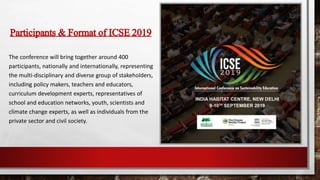 Participants& Format of ICSE2019
The conference will bring together around 400
participants, nationally and internationally, representing
the multi-disciplinary and diverse group of stakeholders,
including policy makers, teachers and educators,
curriculum development experts, representatives of
school and education networks, youth, scientists and
climate change experts, as well as individuals from the
private sector and civil society.
 