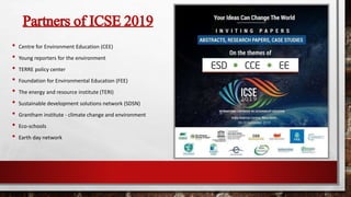 Partners of ICSE 2019
• Centre for Environment Education (CEE)
• Young reporters for the environment
• TERRE policy center
• Foundation for Environmental Education (FEE)
• The energy and resource institute (TERI)
• Sustainable development solutions network (SDSN)
• Grantham institute - climate change and environment
• Eco-schools
• Earth day network
 