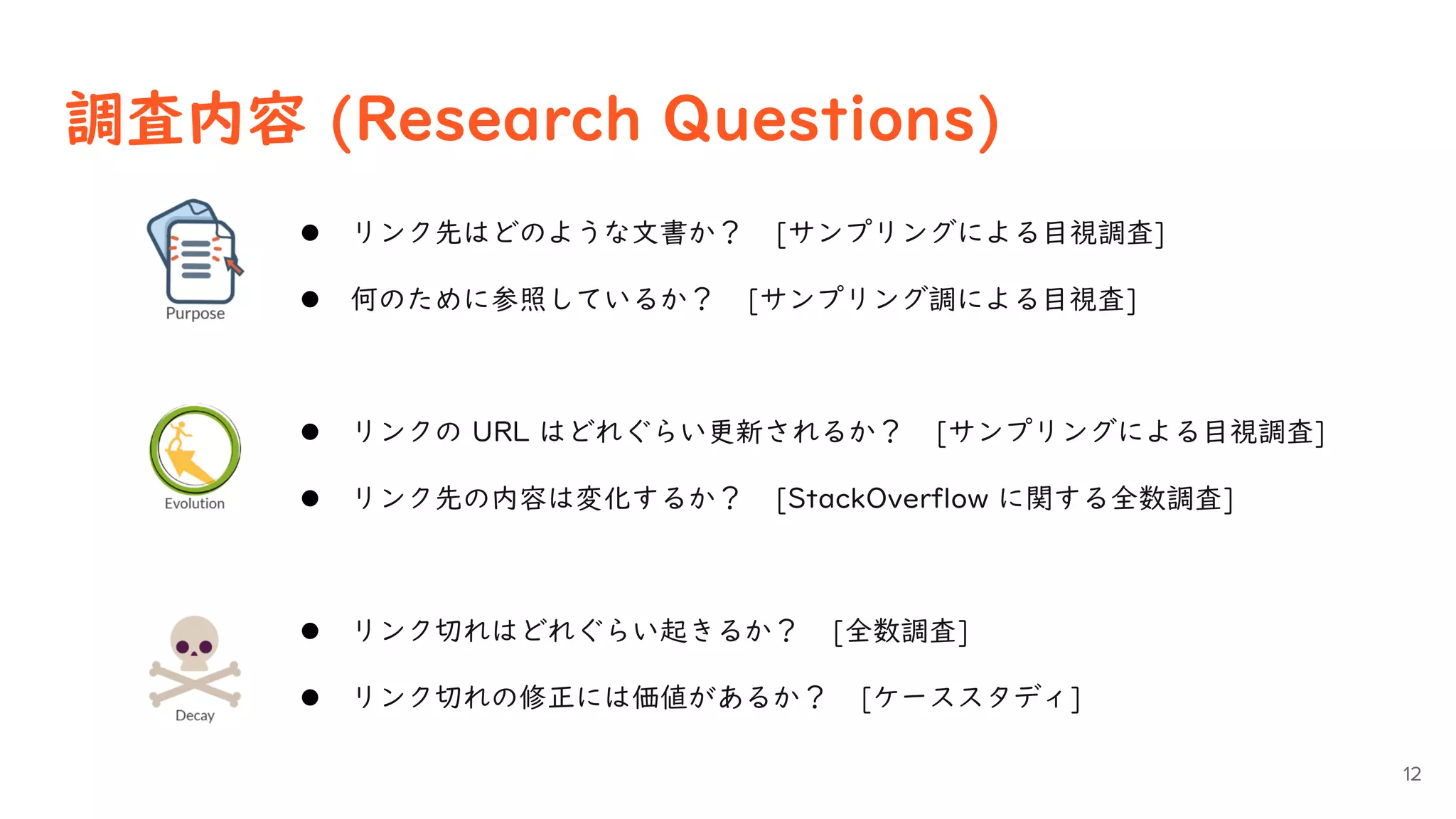 調査内容 (Research Questions)
12
 リンク先はどのような文書か？ [サンプリングによる目視調査]
 何のために参照しているか？ [サンプリング調による目視査]
 リンクの URL はどれぐらい更新されるか？ [サンプリングによる目視調査]
 リンク先の内容は変化するか？ [StackOverflow に関する全数調査]
 リンク切れはどれぐらい起きるか？ [全数調査]
 リンク切れの修正には価値があるか？ [ケーススタディ]
 