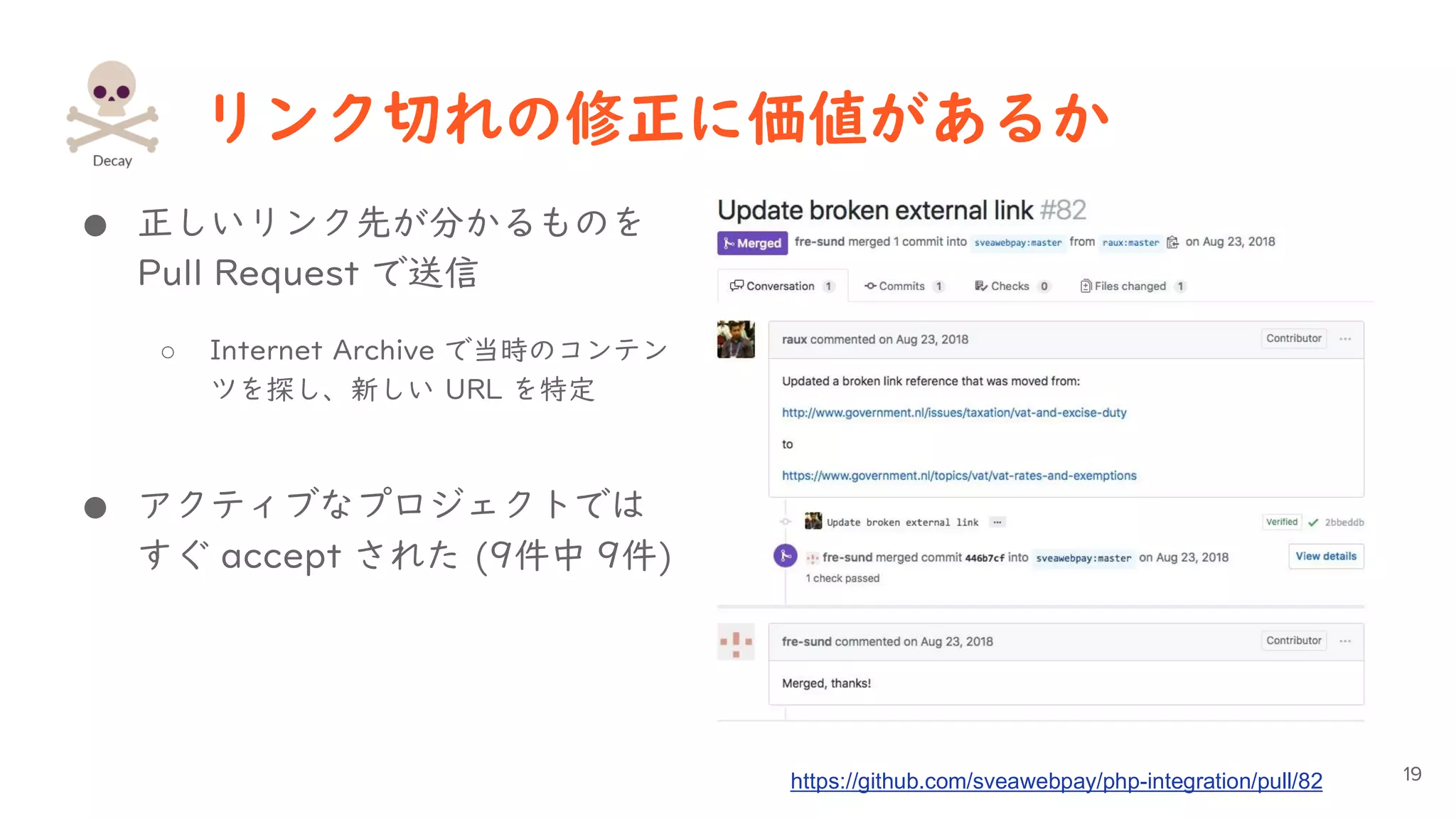 リンク切れの修正に価値があるか
● 正しいリンク先が分かるものを
Pull Request で送信
○ Internet Archive で当時のコンテン
ツを探し、新しい URL を特定
● アクティブなプロジェクトでは
すぐ accept された (9件中 9件)
19https://github.com/sveawebpay/php-integration/pull/82
 