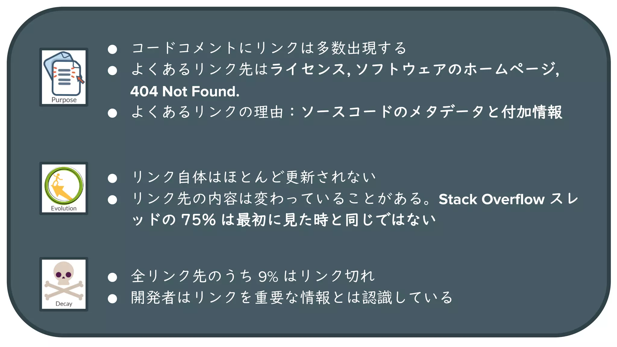20
● コードコメントにリンクは多数出現する
● よくあるリンク先はライセンス, ソフトウェアのホームページ,
404 Not Found.
● よくあるリンクの理由：ソースコードのメタデータと付加情報
● リンク自体はほとんど更新されない
● リンク先の内容は変わっていることがある。Stack Overflow スレ
ッドの 75% は最初に見た時と同じではない
● 全リンク先のうち 9% はリンク切れ
● 開発者はリンクを重要な情報とは認識している
 