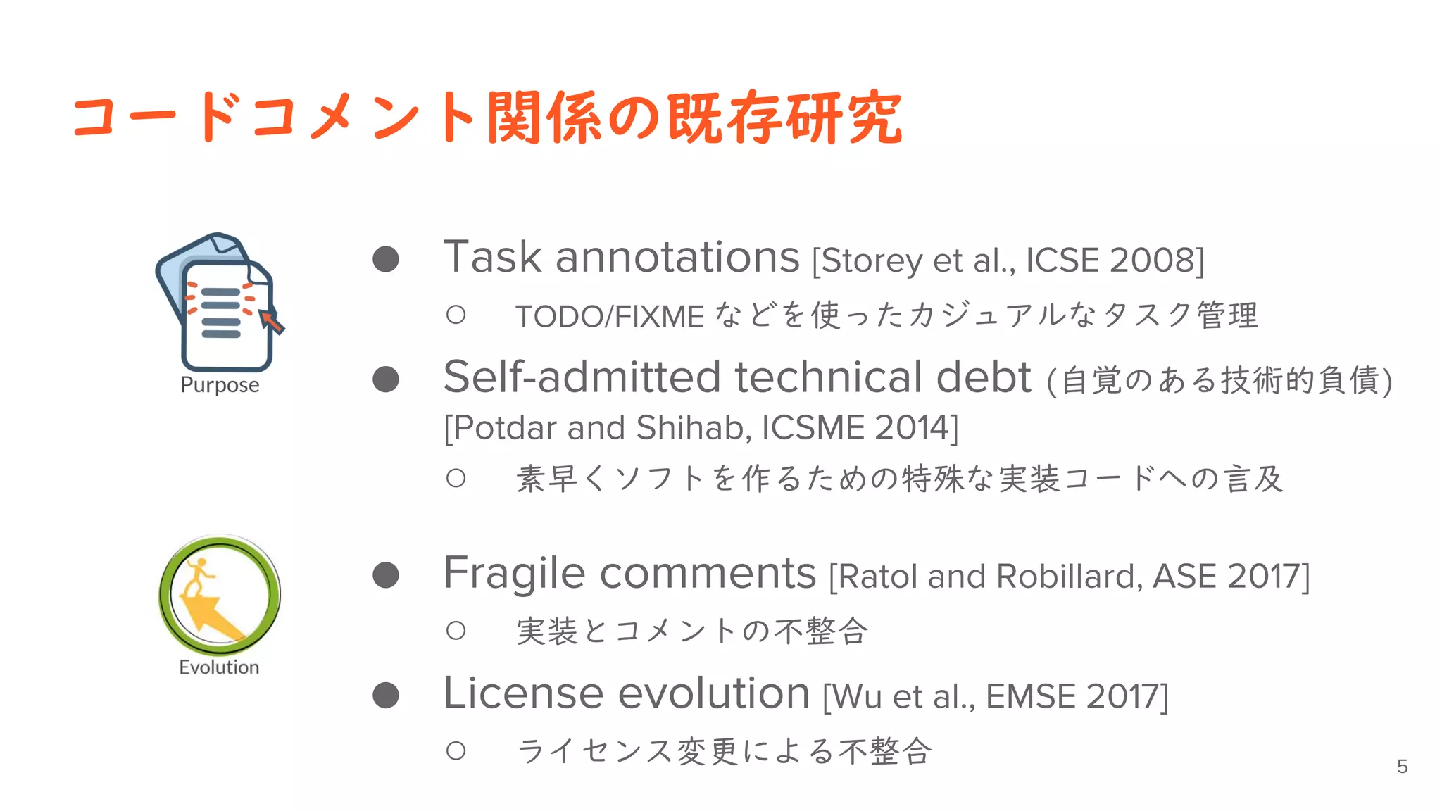 コードコメント関係の既存研究
● Task annotations [Storey et al., ICSE 2008]
○ TODO/FIXME などを使ったカジュアルなタスク管理
● Self-admitted technical debt (自覚のある技術的負債)
[Potdar and Shihab, ICSME 2014]
○ 素早くソフトを作るための特殊な実装コードへの言及
● Fragile comments [Ratol and Robillard, ASE 2017]
○ 実装とコメントの不整合
● License evolution [Wu et al., EMSE 2017]
○ ライセンス変更による不整合 5
 
