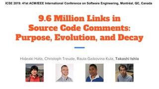 9.6 Million Links in
Source Code Comments:
Purpose, Evolution, and Decay
Hideaki Hata, Christoph Treude, Raula Gaikovina Kula, Takashi Ishio
ICSE 2019: 41st ACM/IEEE International Conference on Software Engineering, Montréal, QC, Canada
 