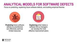 ANALYTICAL MODELS FOR SOFTWARE DEFECTS
Focus on predicting, explaining future software defects, and building empirical theories
Predicting future software
defects so practitioners
can effectively optimize
limited resources
Explaining what makes a
software fail so managers
can develop the most
effective improvement plans
 